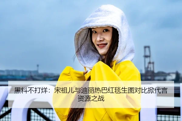 黑料不打烊：宋祖儿与迪丽热巴红毯生图对比掀代言资源之战